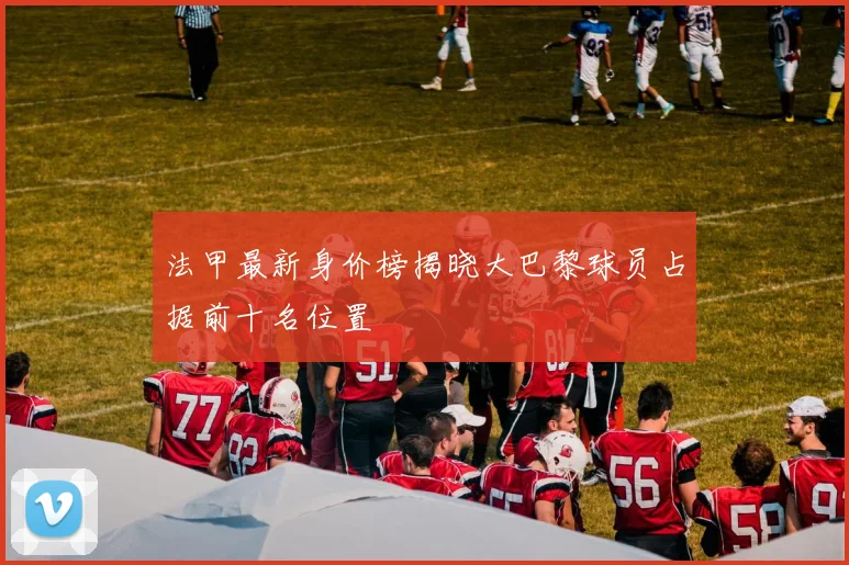 法甲最新身价榜揭晓大巴黎球员占据前十名位置