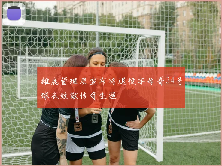 雄鹿管理层宣布将退役字母哥34号球衣致敬传奇生涯