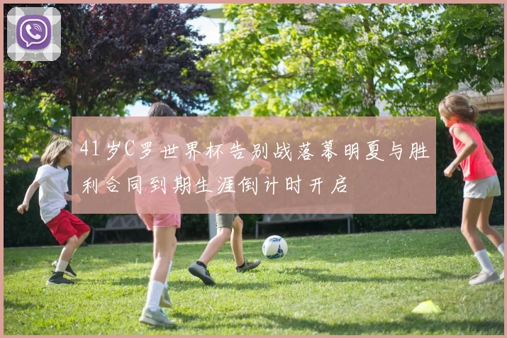 41岁C罗世界杯告别战落幕明夏与胜利合同到期生涯倒计时开启