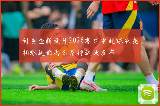 耐克全新设计2026赛季中超球衣亮相球迷们怎么看待这次发布