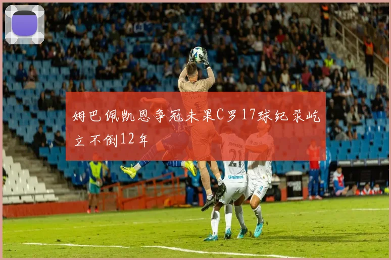 姆巴佩凯恩争冠未果C罗17球纪录屹立不倒12年