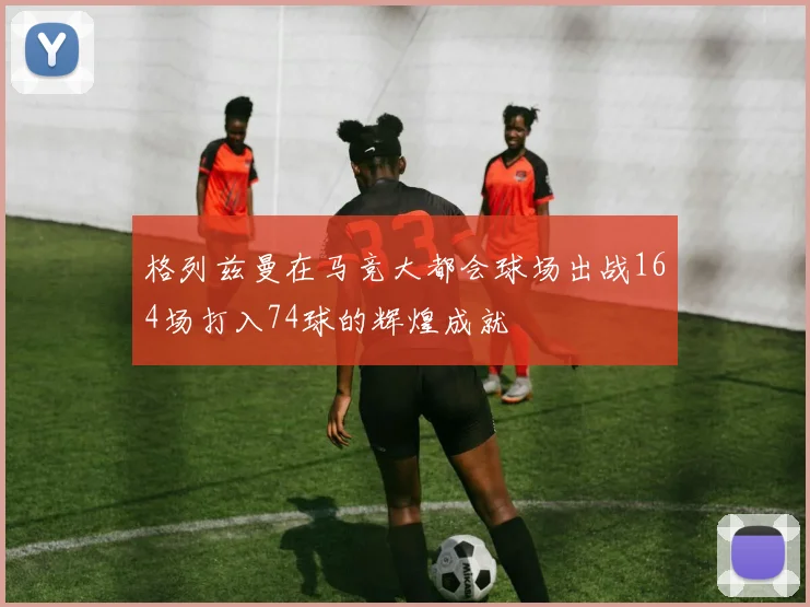格列兹曼在马竞大都会球场出战164场打入74球的辉煌成就