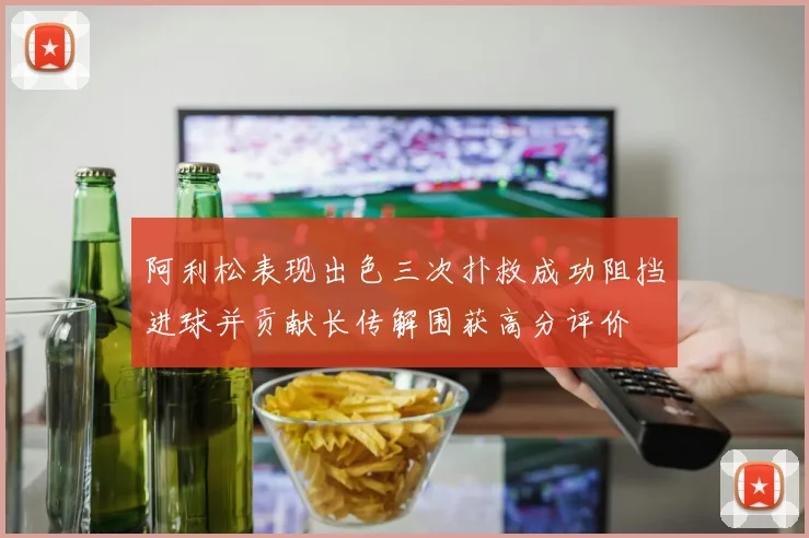 阿利松表现出色三次扑救成功阻挡进球并贡献长传解围获高分评价