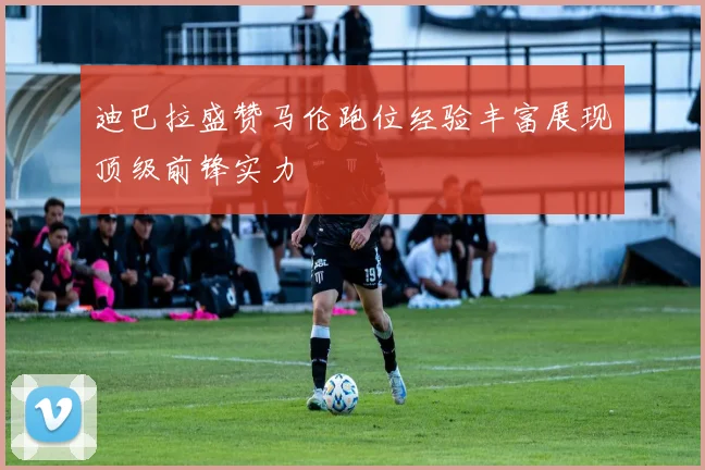 迪巴拉盛赞马伦跑位经验丰富展现顶级前锋实力