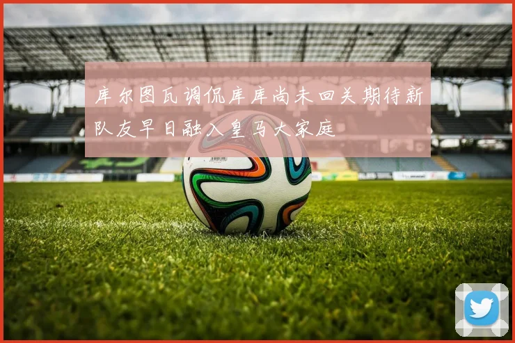 库尔图瓦调侃库库尚未回关期待新队友早日融入皇马大家庭
