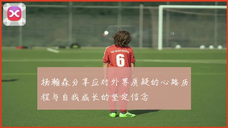 杨瀚森分享应对外界质疑的心路历程与自我成长的坚定信念