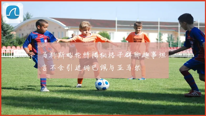 马科斯略伦特揭秘格子群聊趣事坦言不会引进姆巴佩与亚马尔