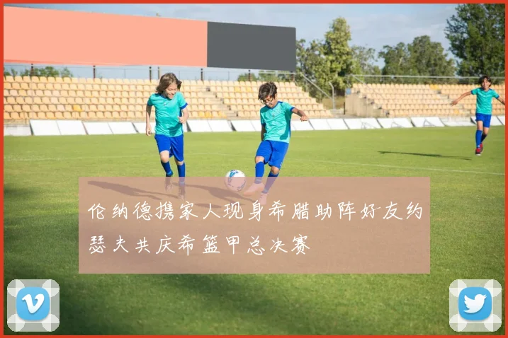 伦纳德携家人现身希腊助阵好友约瑟夫共庆希篮甲总决赛
