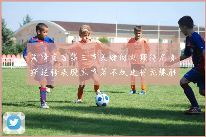 周琦直言第三节关键时刻期待尼克斯逆转表现末节若不改进将无缘胜利