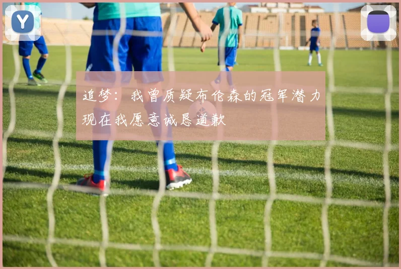追梦：我曾质疑布伦森的冠军潜力现在我愿意诚恳道歉