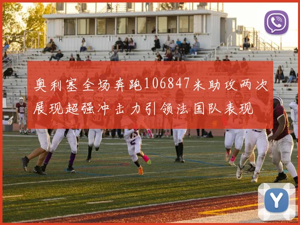 奥利塞全场奔跑106847米助攻两次展现超强冲击力引领法国队表现