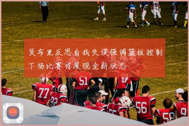 莫布里反思自我失误强调篮板控制下场比赛将展现全新状态