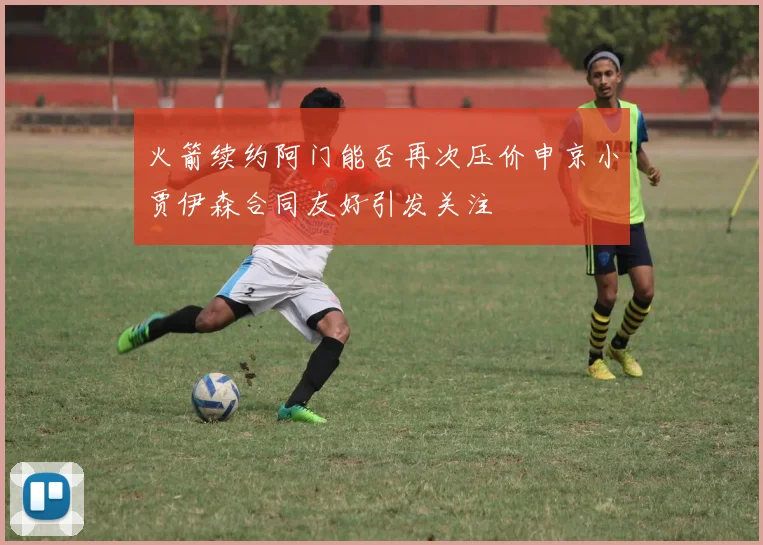 火箭续约阿门能否再次压价申京小贾伊森合同友好引发关注