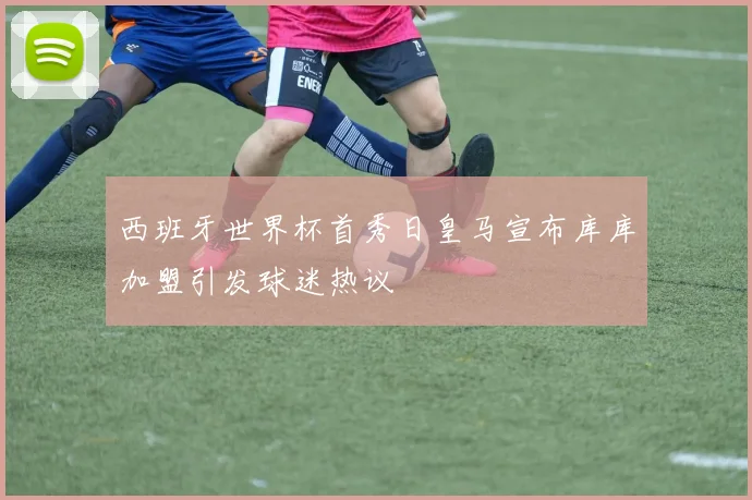 西班牙世界杯首秀日皇马宣布库库加盟引发球迷热议
