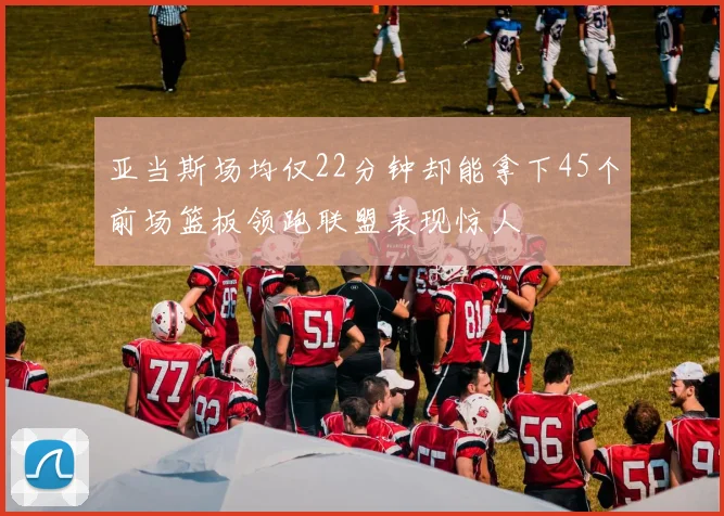 亚当斯场均仅22分钟却能拿下45个前场篮板领跑联盟表现惊人