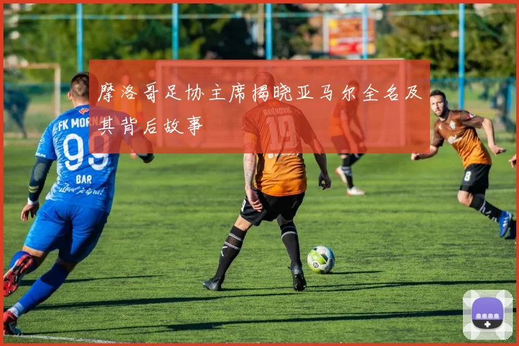摩洛哥足协主席揭晓亚马尔全名及其背后故事