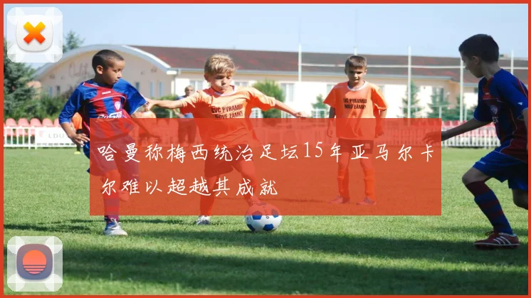 哈曼称梅西统治足坛15年亚马尔卡尔难以超越其成就