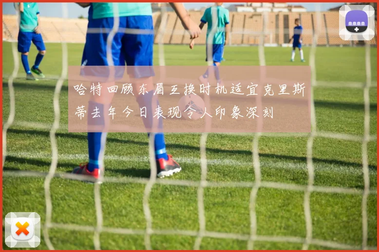 哈特回顾东眉互换时机适宜克里斯蒂去年今日表现令人印象深刻