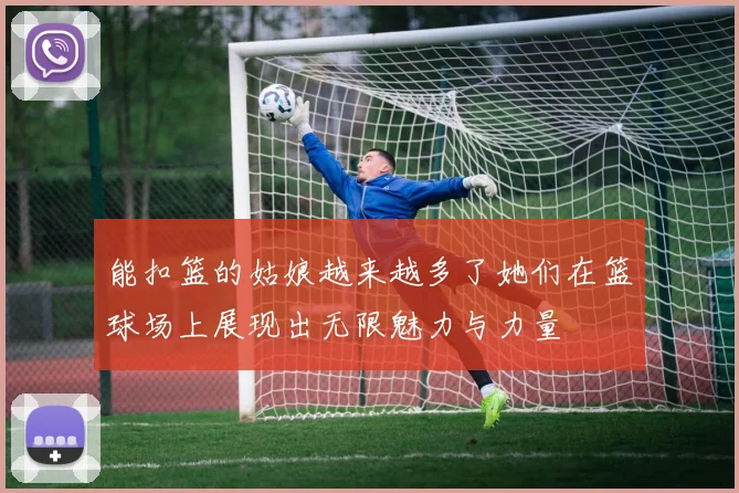能扣篮的姑娘越来越多了她们在篮球场上展现出无限魅力与力量