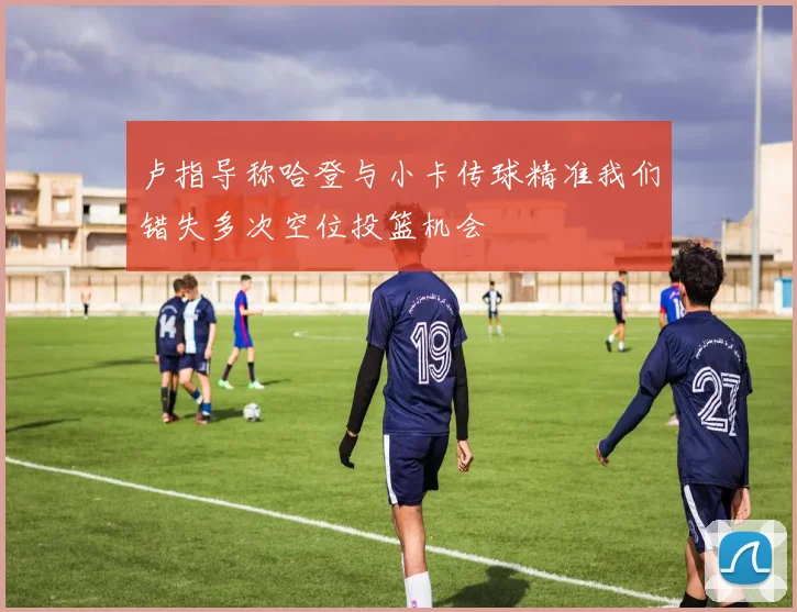 卢指导称哈登与小卡传球精准我们错失多次空位投篮机会