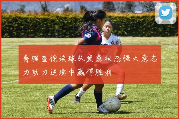 普理查德谈球队疲惫状态强大意志力助力逆境中赢得胜利